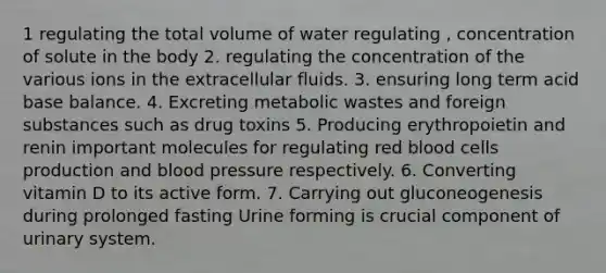 1 regulating the total volume of water regulating , concentration of solute in the body 2. regulating the concentration of the various ions in the extracellular fluids. 3. ensuring long term acid base balance. 4. Excreting metabolic wastes and foreign substances such as drug toxins 5. Producing erythropoietin and renin important molecules for regulating red blood cells production and <a href='https://www.questionai.com/knowledge/kD0HacyPBr-blood-pressure' class='anchor-knowledge'>blood pressure</a> respectively. 6. Converting vitamin D to its active form. 7. Carrying out gluconeogenesis during prolonged fasting Urine forming is crucial component of urinary system.