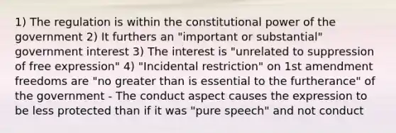 1) The regulation is within the constitutional power of the government 2) It furthers an "important or substantial" government interest 3) The interest is "unrelated to suppression of free expression" 4) "Incidental restriction" on 1st amendment freedoms are "no <a href='https://www.questionai.com/knowledge/ktgHnBD4o3-greater-than' class='anchor-knowledge'>greater than</a> is essential to the furtherance" of the government - The conduct aspect causes the expression to be less protected than if it was "pure speech" and not conduct