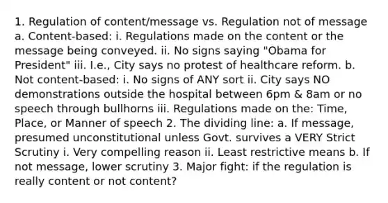 1. Regulation of content/message vs. Regulation not of message a. Content-based: i. Regulations made on the content or the message being conveyed. ii. No signs saying "Obama for President" iii. I.e., City says no protest of healthcare reform. b. Not content-based: i. No signs of ANY sort ii. City says NO demonstrations outside the hospital between 6pm & 8am or no speech through bullhorns iii. Regulations made on the: Time, Place, or Manner of speech 2. The dividing line: a. If message, presumed unconstitutional unless Govt. survives a VERY Strict Scrutiny i. Very compelling reason ii. Least restrictive means b. If not message, lower scrutiny 3. Major fight: if the regulation is really content or not content?