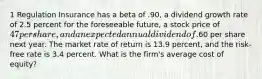 1 Regulation Insurance has a beta of .90, a dividend growth rate of 2.5 percent for the foreseeable future, a stock price of 47 per share, and an expected annual dividend of.60 per share next year. The market rate of return is 13.9 percent, and the risk-free rate is 3.4 percent. What is the firm's average cost of equity?