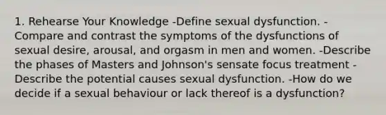 1. Rehearse Your Knowledge -Define sexual dysfunction. -Compare and contrast the symptoms of the dysfunctions of sexual desire, arousal, and orgasm in men and women. -Describe the phases of Masters and Johnson's sensate focus treatment -Describe the potential causes sexual dysfunction. -How do we decide if a sexual behaviour or lack thereof is a dysfunction?