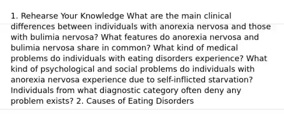 1. Rehearse Your Knowledge What are the main clinical differences between individuals with anorexia nervosa and those with bulimia nervosa? What features do anorexia nervosa and bulimia nervosa share in common? What kind of medical problems do individuals with eating disorders experience? What kind of psychological and social problems do individuals with anorexia nervosa experience due to self-inflicted starvation? Individuals from what diagnostic category often deny any problem exists? 2. Causes of Eating Disorders