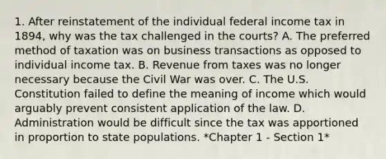 1. After reinstatement of the individual federal income tax in 1894, why was the tax challenged in the courts? A. The preferred method of taxation was on business transactions as opposed to individual income tax. B. Revenue from taxes was no longer necessary because the Civil War was over. C. The U.S. Constitution failed to define the meaning of income which would arguably prevent consistent application of the law. D. Administration would be difficult since the tax was apportioned in proportion to state populations. *Chapter 1 - Section 1*