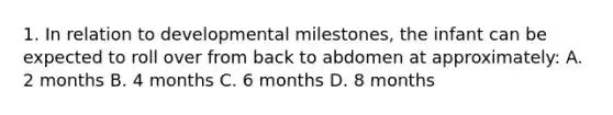 1. In relation to developmental milestones, the infant can be expected to roll over from back to abdomen at approximately: A. 2 months B. 4 months C. 6 months D. 8 months