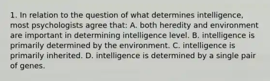 1. In relation to the question of what determines intelligence, most psychologists agree that: A. both heredity and environment are important in determining intelligence level. B. intelligence is primarily determined by the environment. C. intelligence is primarily inherited. D. intelligence is determined by a single pair of genes.