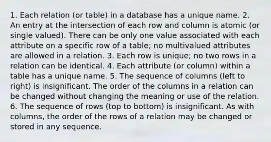 1. Each relation (or table) in a database has a unique name. 2. An entry at the intersection of each row and column is atomic (or single valued). There can be only one value associated with each attribute on a specific row of a table; no multivalued attributes are allowed in a relation. 3. Each row is unique; no two rows in a relation can be identical. 4. Each attribute (or column) within a table has a unique name. 5. The sequence of columns (left to right) is insignificant. The order of the columns in a relation can be changed without changing the meaning or use of the relation. 6. The sequence of rows (top to bottom) is insignificant. As with columns, the order of the rows of a relation may be changed or stored in any sequence.