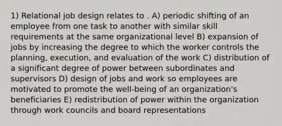 1) Relational job design relates to . A) periodic shifting of an employee from one task to another with similar skill requirements at the same organizational level B) expansion of jobs by increasing the degree to which the worker controls the planning, execution, and evaluation of the work C) distribution of a significant degree of power between subordinates and supervisors D) design of jobs and work so employees are motivated to promote the well-being of an organization's beneficiaries E) redistribution of power within the organization through work councils and board representations