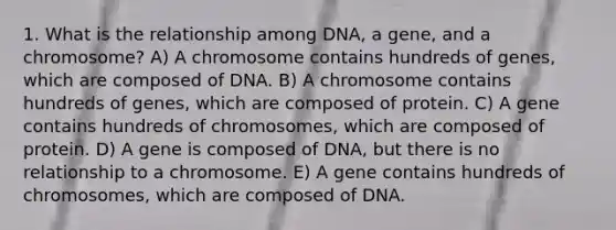 1. What is the relationship among DNA, a gene, and a chromosome? A) A chromosome contains hundreds of genes, which are composed of DNA. B) A chromosome contains hundreds of genes, which are composed of protein. C) A gene contains hundreds of chromosomes, which are composed of protein. D) A gene is composed of DNA, but there is no relationship to a chromosome. E) A gene contains hundreds of chromosomes, which are composed of DNA.