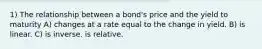 1) The relationship between a bond's price and the yield to maturity A) changes at a rate equal to the change in yield. B) is linear. C) is inverse. is relative.