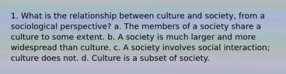 1. What is the relationship between culture and society, from a sociological perspective? a. The members of a society share a culture to some extent. b. A society is much larger and more widespread than culture. c. A society involves social interaction; culture does not. d. Culture is a subset of society.