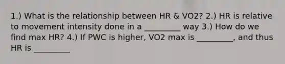 1.) What is the relationship between HR & VO2? 2.) HR is relative to movement intensity done in a _________ way 3.) How do we find max HR? 4.) If PWC is higher, VO2 max is _________, and thus HR is _________