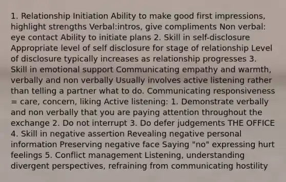 1. Relationship Initiation Ability to make good first impressions, highlight strengths Verbal:intros, give compliments Non verbal: eye contact Ability to initiate plans 2. Skill in self-disclosure Appropriate level of self disclosure for stage of relationship Level of disclosure typically increases as relationship progresses 3. Skill in emotional support Communicating empathy and warmth, verbally and non verbally Usually involves active listening rather than telling a partner what to do. Communicating responsiveness = care, concern, liking Active listening: 1. Demonstrate verbally and non verbally that you are paying attention throughout the exchange 2. Do not interrupt 3. Do defer judgements THE OFFICE 4. Skill in negative assertion Revealing negative personal information Preserving negative face Saying "no" expressing hurt feelings 5. Conflict management Listening, understanding divergent perspectives, refraining from communicating hostility