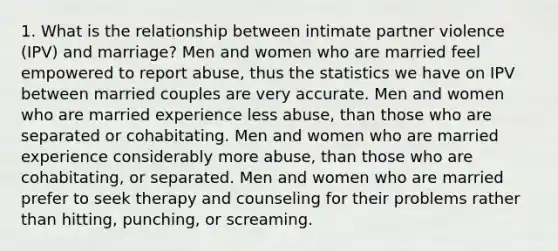 1. What is the relationship between intimate partner violence (IPV) and marriage? Men and women who are married feel empowered to report abuse, thus the statistics we have on IPV between married couples are very accurate. Men and women who are married experience less abuse, than those who are separated or cohabitating. Men and women who are married experience considerably more abuse, than those who are cohabitating, or separated. Men and women who are married prefer to seek therapy and counseling for their problems rather than hitting, punching, or screaming.