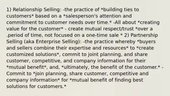 1) Relationship Selling: -the practice of *building ties to customers* based on a *salesperson's attention and commitment to customer needs over time.* -All about *creating value for the customer* - create mutual respect/trust *over a .period of time, not focused on a one-time sale * 2) Partnership Selling (aka Enterprise Selling): -the practice whereby *buyers and sellers combine their expertise and resources* to *create customized solutions*, commit to joint planning, and share customer, competitive, and company information for their *mutual benefit*, and, *ultimately, the benefit of the customer.* -Commit to *join planning, share customer, competitive and company information* for *mutual benefit of finding best solutions for customers.*