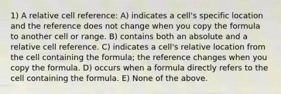 1) A relative cell reference: A) indicates a cell's specific location and the reference does not change when you copy the formula to another cell or range. B) contains both an absolute and a relative cell reference. C) indicates a cell's relative location from the cell containing the formula; the reference changes when you copy the formula. D) occurs when a formula directly refers to the cell containing the formula. E) None of the above.