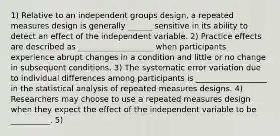 1) Relative to an independent groups design, a repeated measures design is generally ______ sensitive in its ability to detect an effect of the independent variable. 2) Practice effects are described as ___________________ when participants experience abrupt changes in a condition and little or no change in subsequent conditions. 3) The systematic error variation due to individual differences among participants is __________________ in the statistical analysis of repeated measures designs. 4) Researchers may choose to use a repeated measures design when they expect the effect of the independent variable to be __________. 5)