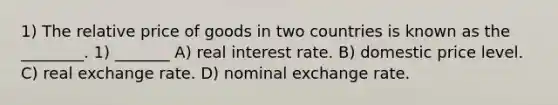 1) The relative price of goods in two countries is known as the ________. 1) _______ A) real interest rate. B) domestic price level. C) real exchange rate. D) nominal exchange rate.