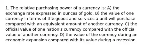 1. The relative purchasing power of a currency is: A) the exchange rate expressed in ounces of gold. B) the value of one currency in terms of the goods and services a unit will purchase compared with an equivalent amount of another currency. C) the official value of one nation's currency compared with the official value of another currency. D) the value of the currency during an economic expansion compared with its value during a recession.