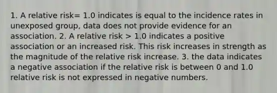 1. A relative risk= 1.0 indicates is equal to the incidence rates in unexposed group, data does not provide evidence for an association. 2. A relative risk > 1.0 indicates a positive association or an increased risk. This risk increases in strength as the magnitude of the relative risk increase. 3. the data indicates a negative association if the relative risk is between 0 and 1.0 relative risk is not expressed in negative numbers.