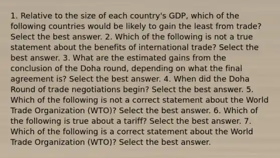 1. Relative to the size of each country's GDP, which of the following countries would be likely to gain the least from trade? Select the best answer. 2. Which of the following is not a true statement about the benefits of international trade? Select the best answer. 3. What are the estimated gains from the conclusion of the Doha round, depending on what the final agreement is? Select the best answer. 4. When did the Doha Round of trade negotiations begin? Select the best answer. 5. Which of the following is not a correct statement about the World Trade Organization (WTO)? Select the best answer. 6. Which of the following is true about a tariff? Select the best answer. 7. Which of the following is a correct statement about the World Trade Organization (WTO)? Select the best answer.