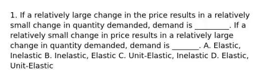 1. If a relatively large change in the price results in a relatively small change in quantity demanded, demand is _________. If a relatively small change in price results in a relatively large change in quantity demanded, demand is _______. A. Elastic, Inelastic B. Inelastic, Elastic C. Unit-Elastic, Inelastic D. Elastic, Unit-Elastic