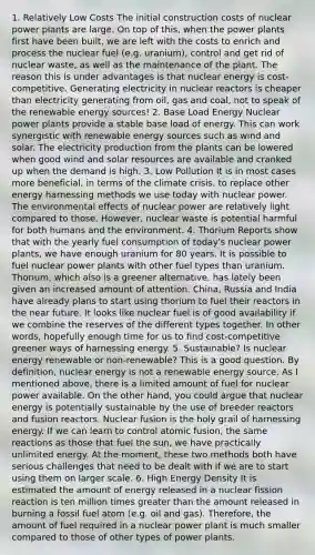 1. Relatively Low Costs The initial construction costs of nuclear power plants are large. On top of this, when the power plants first have been built, we are left with the costs to enrich and process the nuclear fuel (e.g. uranium), control and get rid of nuclear waste, as well as the maintenance of the plant. The reason this is under advantages is that nuclear energy is cost-competitive. Generating electricity in nuclear reactors is cheaper than electricity generating from oil, gas and coal, not to speak of the renewable energy sources! 2. Base Load Energy Nuclear power plants provide a stable base load of energy. This can work synergistic with renewable energy sources such as wind and solar. The electricity production from the plants can be lowered when good wind and solar resources are available and cranked up when the demand is high. 3. Low Pollution It is in most cases more beneficial, in terms of the climate crisis, to replace other energy harnessing methods we use today with nuclear power. The environmental effects of nuclear power are relatively light compared to those. However, nuclear waste is potential harmful for both humans and the environment. 4. Thorium Reports show that with the yearly fuel consumption of today's nuclear power plants, we have enough uranium for 80 years. It is possible to fuel nuclear power plants with other fuel types than uranium. Thorium, which also is a greener alternative, has lately been given an increased amount of attention. China, Russia and India have already plans to start using thorium to fuel their reactors in the near future. It looks like nuclear fuel is of good availability if we combine the reserves of the different types together. In other words, hopefully enough time for us to find cost-competitive greener ways of harnessing energy. 5. Sustainable? Is nuclear energy renewable or non-renewable? This is a good question. By definition, nuclear energy is not a renewable energy source. As I mentioned above, there is a limited amount of fuel for nuclear power available. On the other hand, you could argue that nuclear energy is potentially sustainable by the use of breeder reactors and fusion reactors. Nuclear fusion is the holy grail of harnessing energy. If we can learn to control atomic fusion, the same reactions as those that fuel the sun, we have practically unlimited energy. At the moment, these two methods both have serious challenges that need to be dealt with if we are to start using them on larger scale. 6. High Energy Density It is estimated the amount of energy released in a nuclear fission reaction is ten million times greater than the amount released in burning a fossil fuel atom (e.g. oil and gas). Therefore, the amount of fuel required in a nuclear power plant is much smaller compared to those of other types of power plants.