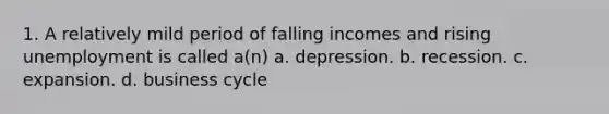 1. A relatively mild period of falling incomes and rising unemployment is called a(n) a. depression. b. recession. c. expansion. d. business cycle