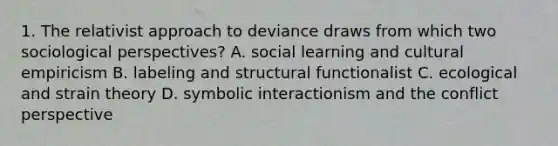 1. The relativist approach to deviance draws from which two sociological perspectives? A. social learning and cultural empiricism B. labeling and structural functionalist C. ecological and strain theory D. symbolic interactionism and the conflict perspective