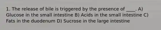 1. The release of bile is triggered by the presence of ____. A) Glucose in the small intestine B) Acids in the small intestine C) Fats in the duodenum D) Sucrose in the large intestine