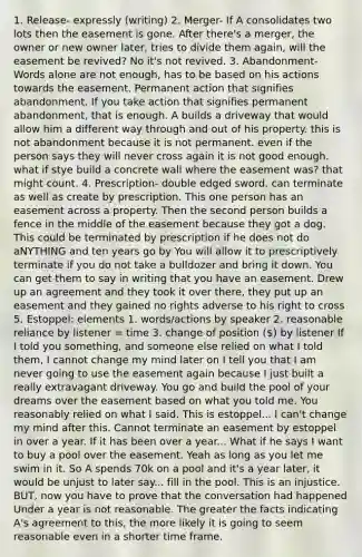 1. Release- expressly (writing) 2. Merger- If A consolidates two lots then the easement is gone. After there's a merger, the owner or new owner later, tries to divide them again, will the easement be revived? No it's not revived. 3. Abandonment- Words alone are not enough, has to be based on his actions towards the easement. Permanent action that signifies abandonment. If you take action that signifies permanent abandonment, that is enough. A builds a driveway that would allow him a different way through and out of his property. this is not abandonment because it is not permanent. even if the person says they will never cross again it is not good enough. what if stye build a concrete wall where the easement was? that might count. 4. Prescription- double edged sword. can terminate as well as create by prescription. This one person has an easement across a property. Then the second person builds a fence in the middle of the easement because they got a dog. This could be terminated by prescription if he does not do aNYTHING and ten years go by You will allow it to prescriptively terminate if you do not take a bulldozer and bring it down. You can get them to say in writing that you have an easement. Drew up an agreement and they took it over there, they put up an easement and they gained no rights adverse to his right to cross 5. Estoppel: elements 1. words/actions by speaker 2. reasonable reliance by listener = time 3. change of position () by listener If I told you something, and someone else relied on what I told them, I cannot change my mind later on I tell you that I am never going to use the easement again because I just built a really extravagant driveway. You go and build the pool of your dreams over the easement based on what you told me. You reasonably relied on what I said. This is estoppel... I can't change my mind after this. Cannot terminate an easement by estoppel in over a year. If it has been over a year... What if he says I want to buy a pool over the easement. Yeah as long as you let me swim in it. So A spends 70k on a pool and it's a year later, it would be unjust to later say... fill in the pool. This is an injustice. BUT, now you have to prove that the conversation had happened Under a year is not reasonable. The greater the facts indicating A's agreement to this, the more likely it is going to seem reasonable even in a shorter time frame.