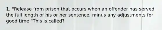 1. "Release from prison that occurs when an offender has served the full length of his or her sentence, minus any adjustments for good time."This is called?