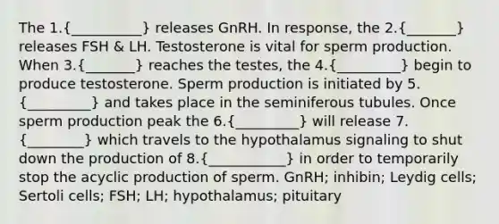 The 1.(__________) releases GnRH. In response, the 2.(_______) releases FSH & LH. Testosterone is vital for sperm production. When 3.(_______) reaches the testes, the 4.(_________) begin to produce testosterone. Sperm production is initiated by 5.(_________) and takes place in the seminiferous tubules. Once sperm production peak the 6.(_________) will release 7.(________) which travels to the hypothalamus signaling to shut down the production of 8.(___________) in order to temporarily stop the acyclic production of sperm. GnRH; inhibin; Leydig cells; Sertoli cells; FSH; LH; hypothalamus; pituitary