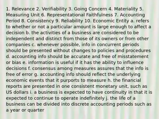 1. Relevance 2. Verifiability 3. Going Concern 4. Materiality 5. Measuring Unit 6. Representational Faithfulness 7. Accounting Period 8. Consistency 9. Reliability 10. Economic Entity a. refers to whether or not a particular amount is large enough to affect a decision b. the activities of a business are considered to be independent and distinct from those of its owners or from other companies c. whenever possible, info in concurrent periods should be presented without changes to policies and procedures d. accounting info should be accurate and free of misstatement or bias e. information is useful if it has the ability to influence decisions f. consensus among measures assures that the info is free of error g. accounting info should reflect the underlying economic events that it purports to measure h. the financial reports are presented in one consistent monetary unit, such as US dollars i. a business is expected to have continuity in that it is expected to continue to operate indefinitely j. the life of a business can be divided into discrete accounting periods such as a year or quarter