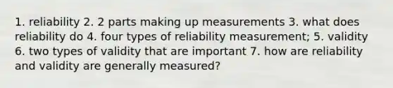 1. reliability 2. 2 parts making up measurements 3. what does reliability do 4. four types of reliability measurement; 5. validity 6. two types of validity that are important 7. how are reliability and validity are generally measured?