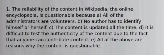 1. The reliability of the content in Wikipedia, the online encyclopedia, is questionable because a) All of the administrators are volunteers. b) No author has to identify himself or herself. c) The content is updated all the time. d) It is difficult to test the authenticity of the content due to the fact that anyone can contribute content. e) All of the above are reasons why the content is questionable.