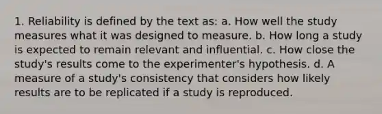 1. Reliability is defined by the text as: a. How well the study measures what it was designed to measure. b. How long a study is expected to remain relevant and influential. c. How close the study's results come to the experimenter's hypothesis. d. A measure of a study's consistency that considers how likely results are to be replicated if a study is reproduced.