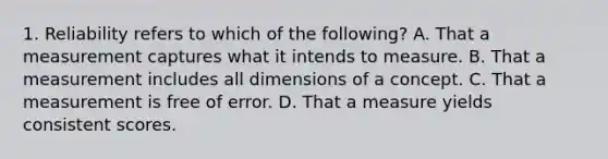 1. Reliability refers to which of the following? A. That a measurement captures what it intends to measure. B. That a measurement includes all dimensions of a concept. C. That a measurement is free of error. D. That a measure yields consistent scores.