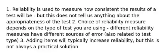 1. Reliability is used to measure how consistent the results of a test will be - but this does not tell us anything about the appropriateness of the test 2. Choice of reliability measure depends on the type of test you are using - different reliability measures have different sources of error (also related to test type) 3. Adding items will typically increase reliability, but this is not always a practical solution