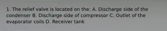 1. The relief valve is located on the: A. Discharge side of the condenser B. Discharge side of compressor C. Outlet of the evaporator coils D. Receiver tank