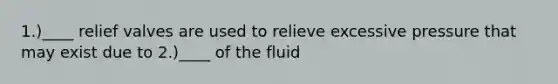 1.)____ relief valves are used to relieve excessive pressure that may exist due to 2.)____ of the fluid