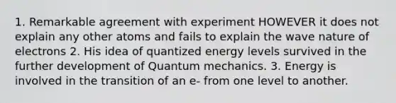 1. Remarkable agreement with experiment HOWEVER it does not explain any other atoms and fails to explain the wave nature of electrons 2. His idea of quantized energy levels survived in the further development of Quantum mechanics. 3. Energy is involved in the transition of an e- from one level to another.