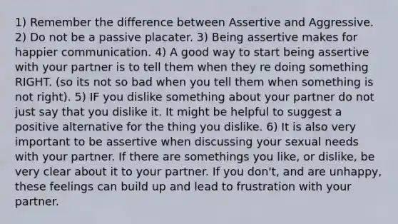 1) Remember the difference between Assertive and Aggressive. 2) Do not be a passive placater. 3) Being assertive makes for happier communication. 4) A good way to start being assertive with your partner is to tell them when they re doing something RIGHT. (so its not so bad when you tell them when something is not right). 5) IF you dislike something about your partner do not just say that you dislike it. It might be helpful to suggest a positive alternative for the thing you dislike. 6) It is also very important to be assertive when discussing your sexual needs with your partner. If there are somethings you like, or dislike, be very clear about it to your partner. If you don't, and are unhappy, these feelings can build up and lead to frustration with your partner.