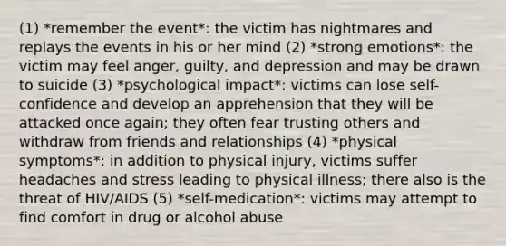 (1) *remember the event*: the victim has nightmares and replays the events in his or her mind (2) *strong emotions*: the victim may feel anger, guilty, and depression and may be drawn to suicide (3) *psychological impact*: victims can lose self-confidence and develop an apprehension that they will be attacked once again; they often fear trusting others and withdraw from friends and relationships (4) *physical symptoms*: in addition to physical injury, victims suffer headaches and stress leading to physical illness; there also is the threat of HIV/AIDS (5) *self-medication*: victims may attempt to find comfort in drug or alcohol abuse