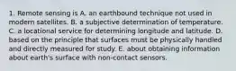 1. Remote sensing is A. an earthbound technique not used in modern satellites. B. a subjective determination of temperature. C. a locational service for determining longitude and latitude. D. based on the principle that surfaces must be physically handled and directly measured for study. E. about obtaining information about earth's surface with non-contact sensors.