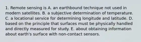 1. Remote sensing is A. an earthbound technique not used in modern satellites. B. a subjective determination of temperature. C. a locational service for determining longitude and latitude. D. based on the principle that surfaces must be physically handled and directly measured for study. E. about obtaining information about earth's surface with non-contact sensors.