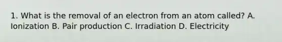 1. What is the removal of an electron from an atom called? A. Ionization B. Pair production C. Irradiation D. Electricity