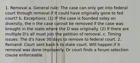 1. Removal a. General rule: The case can only get into federal court through removal if it could have originally gone to fed court? b. Exceptions: (1) IF the case is founded soley on diversity, the n the case cannot be removed if the case was brought in the state where the D was originally. (2) If there are multiple D's all must join the petition of removal. c. Timing issues: The d's have 30 days to remove to federal court. 2. Remand: Court sent back k to state court. Will happen if it removal was done improperly. Or court finds a forum selection clause enforceable