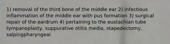 1) removal of the third bone of the middle ear 2) infectious inflammation of the middle ear with pus formation 3) surgical repair of the eardrum 4) pertaining to the eustachian tube tympanoplasty, suppurative otitis media, stapedectomy, salpingpharyngeal