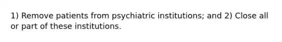 1) Remove patients from psychiatric institutions; and 2) Close all or part of these institutions.