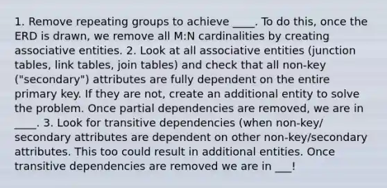 1. Remove repeating groups to achieve ____. To do this, once the ERD is drawn, we remove all M:N cardinalities by creating associative entities. 2. Look at all associative entities (junction tables, link tables, join tables) and check that all non-key ("secondary") attributes are fully dependent on the entire primary key. If they are not, create an additional entity to solve the problem. Once partial dependencies are removed, we are in ____. 3. Look for transitive dependencies (when non-key/ secondary attributes are dependent on other non-key/secondary attributes. This too could result in additional entities. Once transitive dependencies are removed we are in ___!